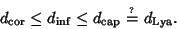 \begin{displaymath}
d_{\rm cor} \leq d_{\rm inf} \leq d_{\rm cap} \hskip3pt {\rl...
...\hbox{\hskip2pt$\scriptscriptstyle ?$}}}\hskip6pt d_{\rm Lya}.
\end{displaymath}