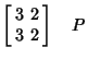 $\displaystyle \left[\begin{array}{cc}3 & 2\\  3 & 2\end{array}\right]\quad P$